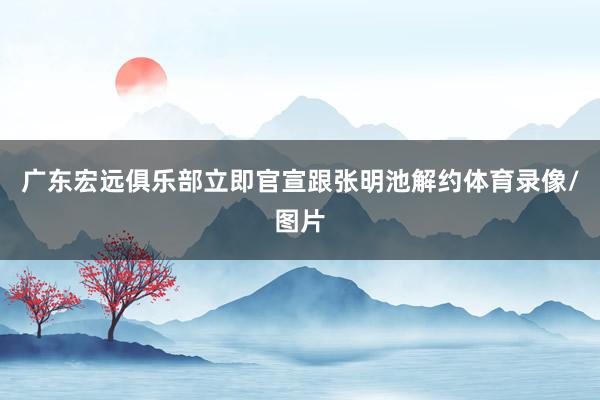 广东宏远俱乐部立即官宣跟张明池解约体育录像/图片