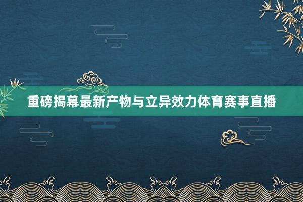 重磅揭幕最新产物与立异效力体育赛事直播
