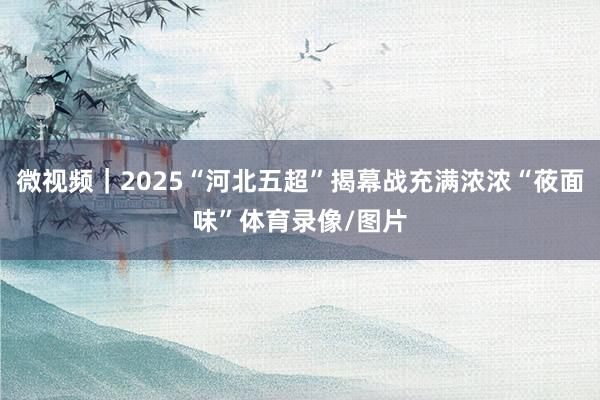 微视频｜2025“河北五超”揭幕战充满浓浓“莜面味”体育录像/图片