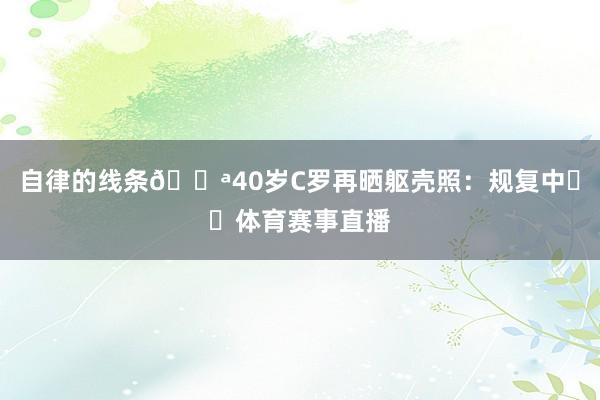 自律的线条💪40岁C罗再晒躯壳照：规复中☀️体育赛事直播