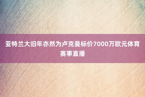 亚特兰大旧年亦然为卢克曼标价7000万欧元体育赛事直播