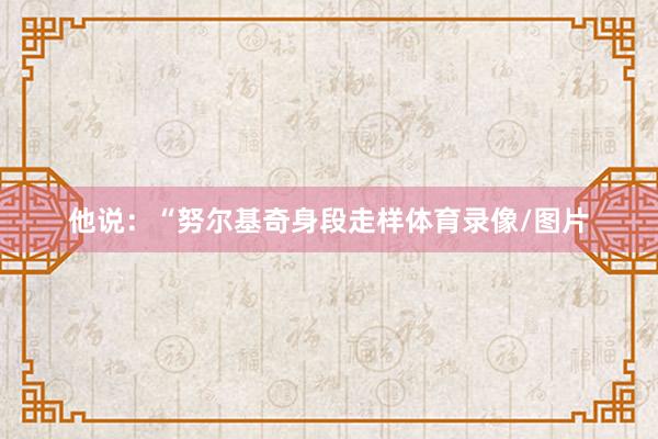 他说：“努尔基奇身段走样体育录像/图片