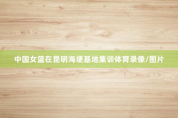 中国女篮在昆明海埂基地集训体育录像/图片