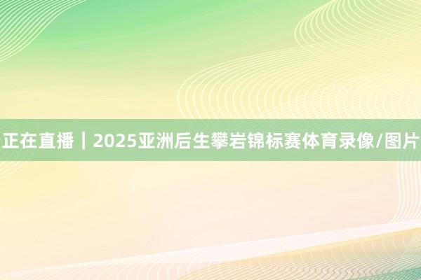 正在直播｜2025亚洲后生攀岩锦标赛体育录像/图片