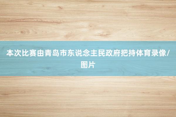 本次比赛由青岛市东说念主民政府把持体育录像/图片