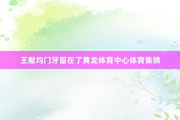 王献均门牙留在了黄龙体育中心体育集锦