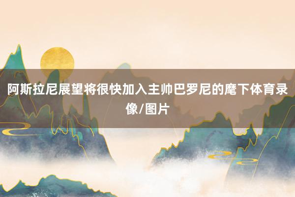 阿斯拉尼展望将很快加入主帅巴罗尼的麾下体育录像/图片