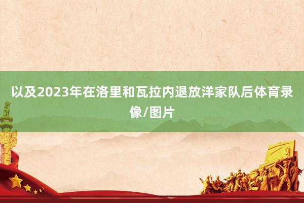 以及2023年在洛里和瓦拉内退放洋家队后体育录像/图片