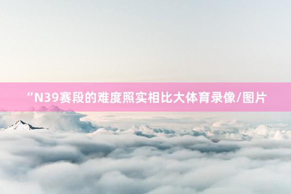 “N39赛段的难度照实相比大体育录像/图片