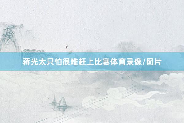 蒋光太只怕很难赶上比赛体育录像/图片