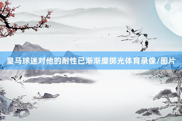 皇马球迷对他的耐性已渐渐糜掷光体育录像/图片