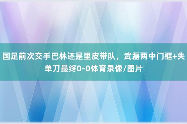 国足前次交手巴林还是里皮带队，武磊两中门框+失单刀最终0-0体育录像/图片
