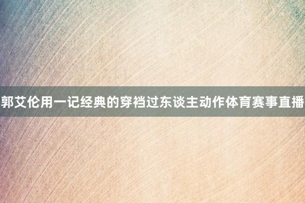 郭艾伦用一记经典的穿裆过东谈主动作体育赛事直播