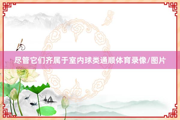 尽管它们齐属于室内球类通顺体育录像/图片