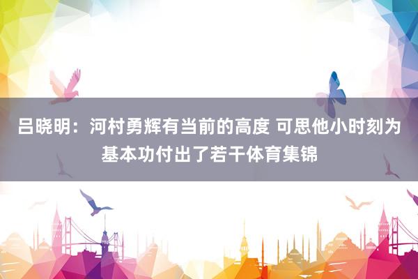 吕晓明：河村勇辉有当前的高度 可思他小时刻为基本功付出了若干体育集锦