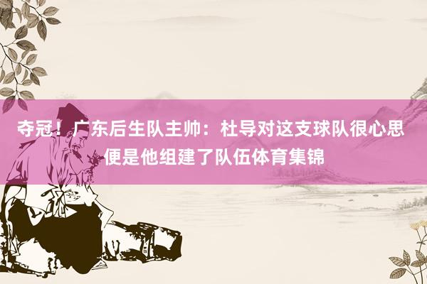 夺冠！广东后生队主帅：杜导对这支球队很心思 便是他组建了队伍体育集锦
