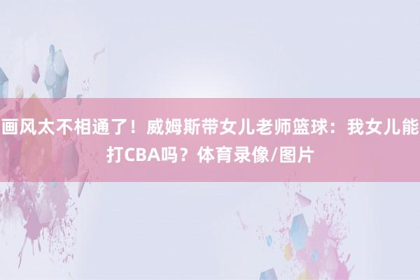 画风太不相通了！威姆斯带女儿老师篮球：我女儿能打CBA吗？体育录像/图片