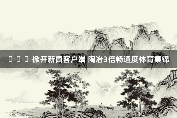 ​​​掀开新闻客户端 陶冶3倍畅通度体育集锦