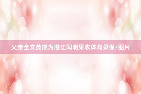 父亲全文茂成为湛江闻明果农体育录像/图片