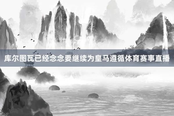 库尔图瓦已经念念要继续为皇马遵循体育赛事直播
