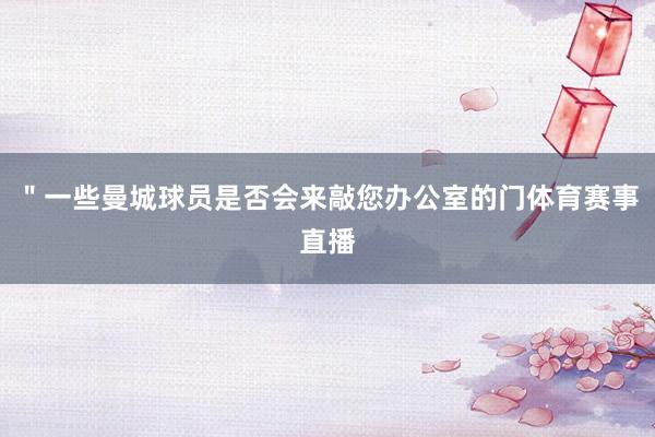 ＂一些曼城球员是否会来敲您办公室的门体育赛事直播