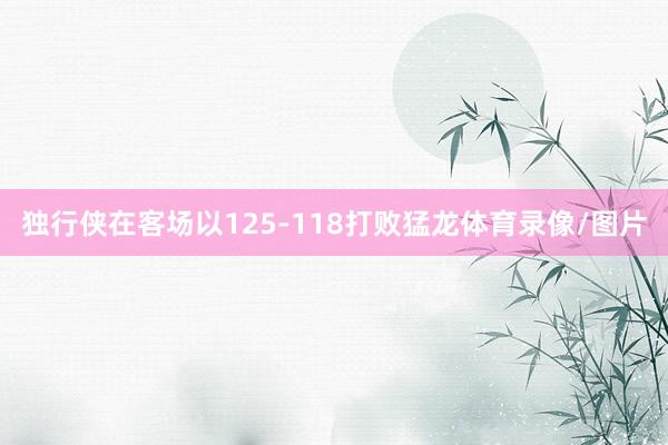 独行侠在客场以125-118打败猛龙体育录像/图片