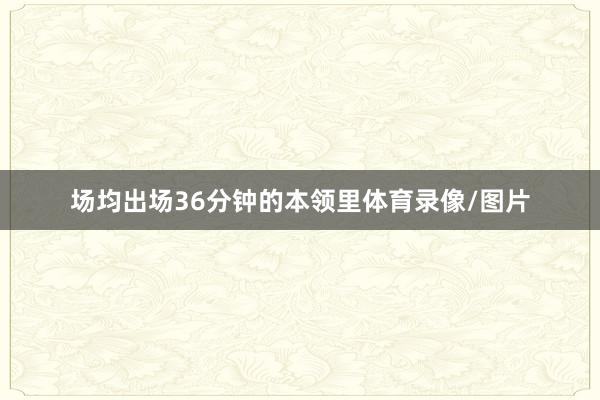 场均出场36分钟的本领里体育录像/图片