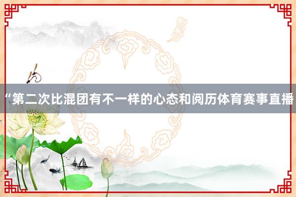 “第二次比混团有不一样的心态和阅历体育赛事直播