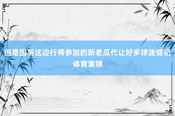 但是国羽这边行将参加的新老瓜代让好多球迷惦记体育集锦