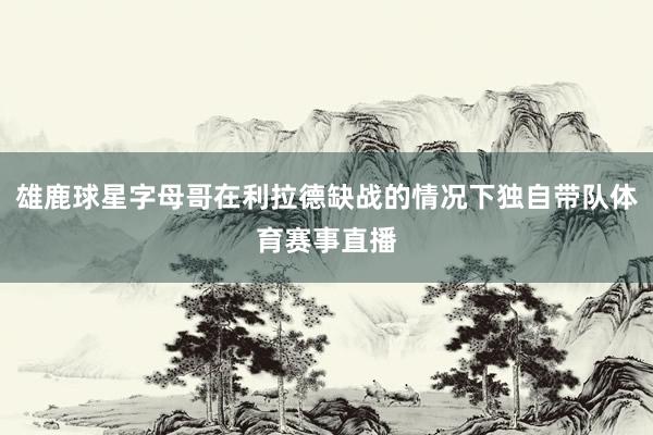 雄鹿球星字母哥在利拉德缺战的情况下独自带队体育赛事直播