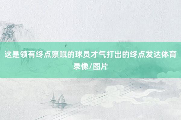 这是领有终点禀赋的球员才气打出的终点发达体育录像/图片