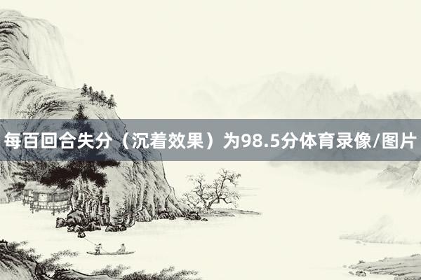 每百回合失分（沉着效果）为98.5分体育录像/图片