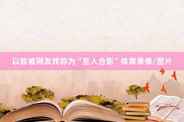 以致被网友戏称为“至人合影”体育录像/图片