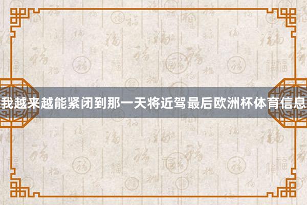 我越来越能紧闭到那一天将近驾最后欧洲杯体育信息