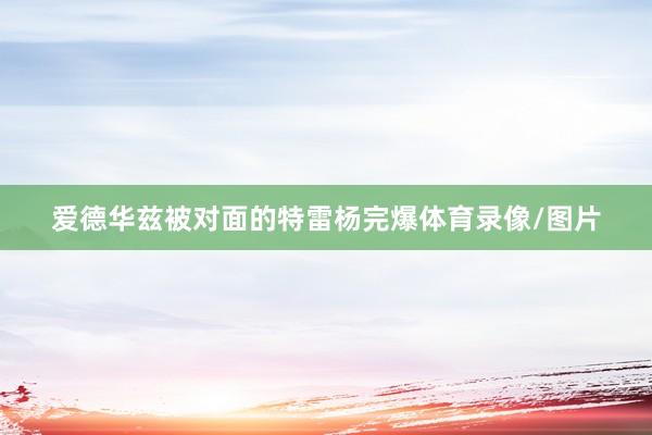 爱德华兹被对面的特雷杨完爆体育录像/图片