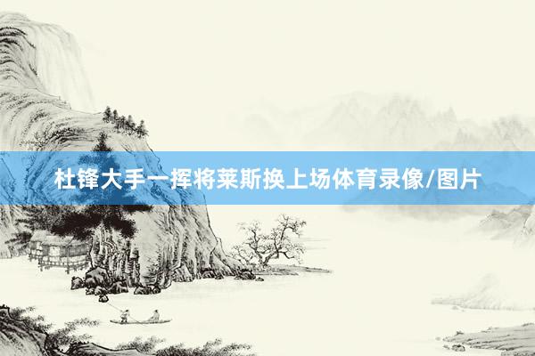 杜锋大手一挥将莱斯换上场体育录像/图片