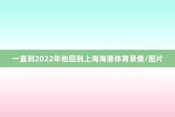 一直到2022年他回到上海海港体育录像/图片