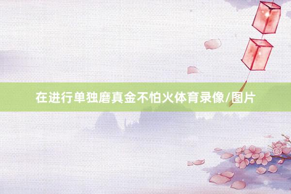 在进行单独磨真金不怕火体育录像/图片