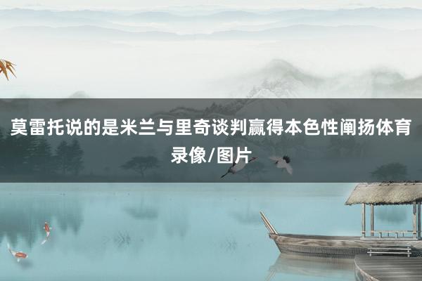 莫雷托说的是米兰与里奇谈判赢得本色性阐扬体育录像/图片