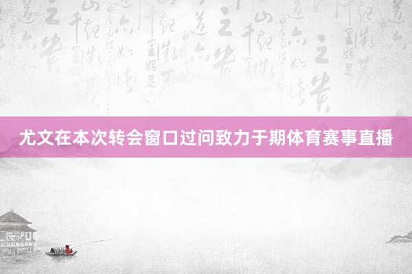 尤文在本次转会窗口过问致力于期体育赛事直播