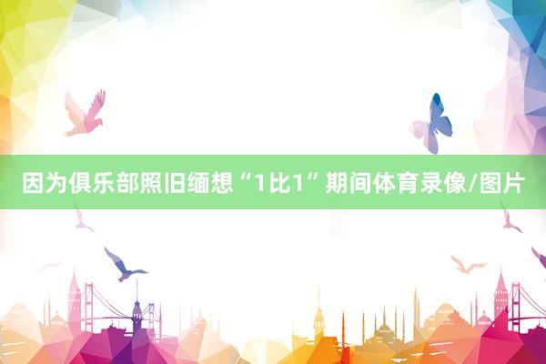 因为俱乐部照旧缅想“1比1”期间体育录像/图片
