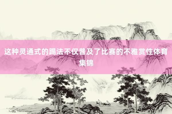 这种灵通式的踢法不仅普及了比赛的不雅赏性体育集锦