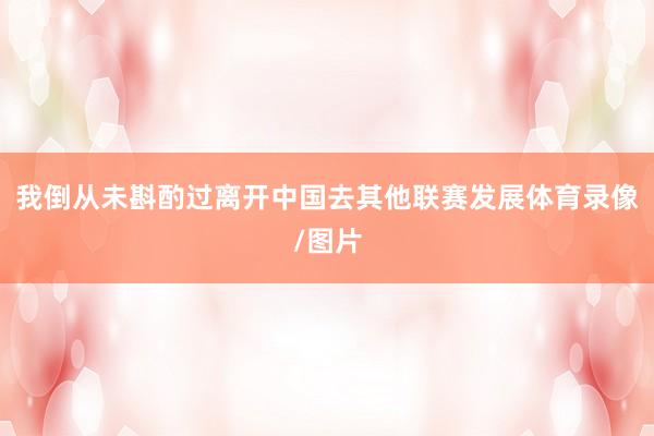 我倒从未斟酌过离开中国去其他联赛发展体育录像/图片