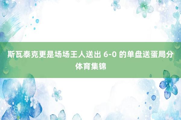 斯瓦泰克更是场场王人送出 6-0 的单盘送蛋局分体育集锦