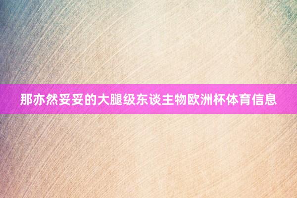 那亦然妥妥的大腿级东谈主物欧洲杯体育信息