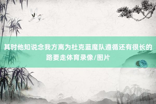 其时他知说念我方离为杜克蓝魔队遵循还有很长的路要走体育录像/图片