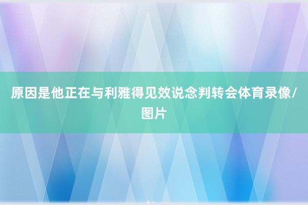 原因是他正在与利雅得见效说念判转会体育录像/图片