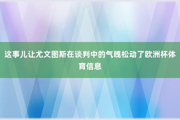 这事儿让尤文图斯在谈判中的气魄松动了欧洲杯体育信息