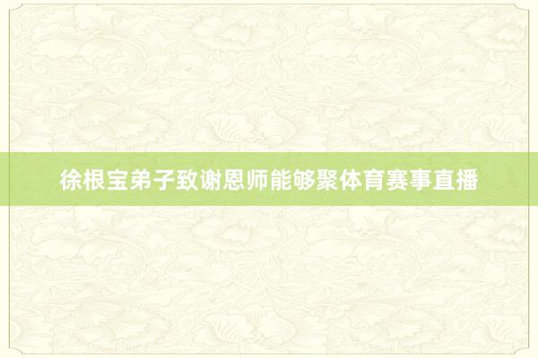 徐根宝弟子致谢恩师能够聚体育赛事直播