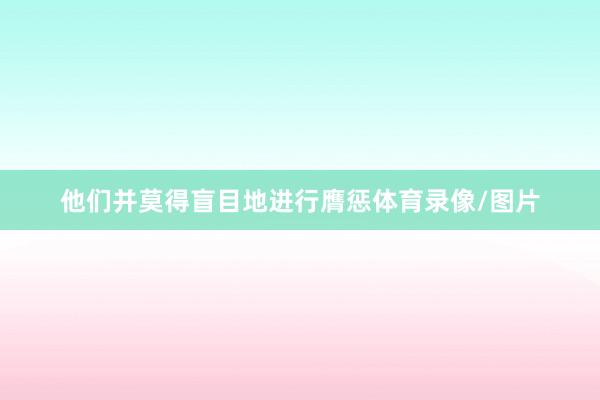 他们并莫得盲目地进行膺惩体育录像/图片